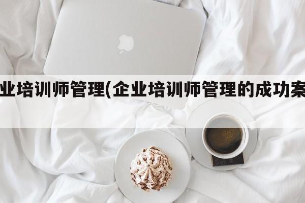 企业培训师管理(企业培训师管理的成功案例)